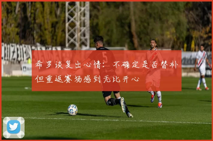 希罗谈复出心情：不确定是否替补但重返赛场感到无比开心