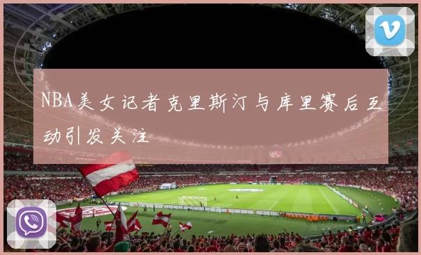 NBA美女记者克里斯汀与库里赛后互动引发关注