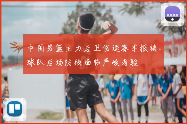 中国男篮主力后卫伤退赛季报销，球队后场防线面临严峻考验