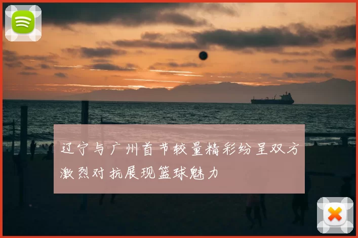 辽宁与广州首节较量精彩纷呈双方激烈对抗展现篮球魅力