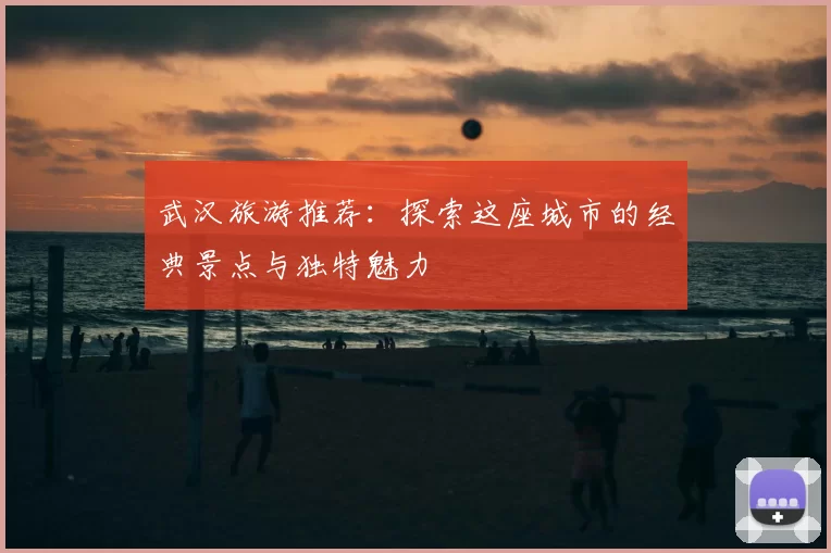 武汉旅游推荐：探索这座城市的经典景点与独特魅力