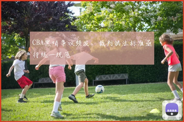 CBA黑哨争议频发，裁判执法标准亟待统一规范