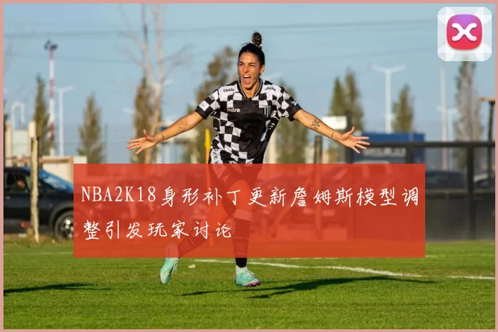NBA2K18身形补丁更新詹姆斯模型调整引发玩家讨论