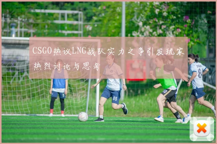 CSGO热议LNG战队实力之争引发玩家热烈讨论与思考