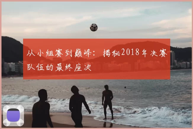 从小组赛到巅峰：揭秘2018年决赛队伍的最终座次