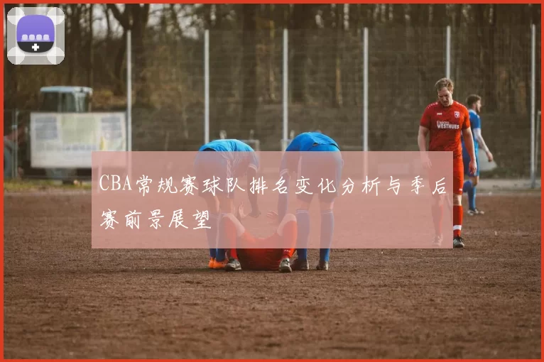 CBA常规赛球队排名变化分析与季后赛前景展望