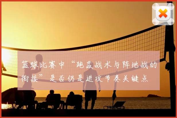 篮球比赛中“跑轰战术与阵地战的衔接”是否仍是进攻节奏关键点