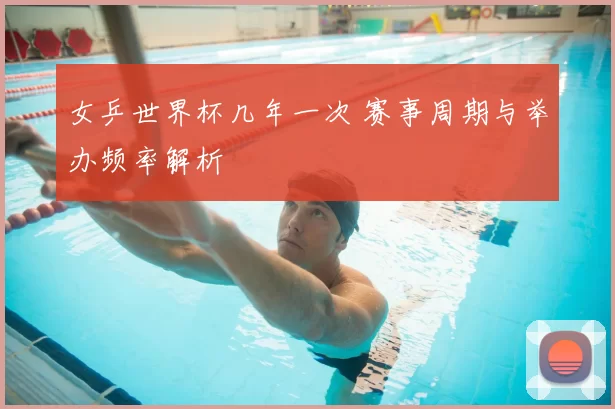 女乒世界杯几年一次 赛事周期与举办频率解析
