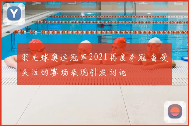 羽毛球奥运冠军2021再度夺冠 备受关注的赛场表现引发讨论