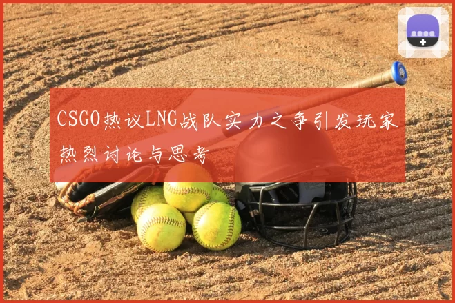 CSGO热议LNG战队实力之争引发玩家热烈讨论与思考