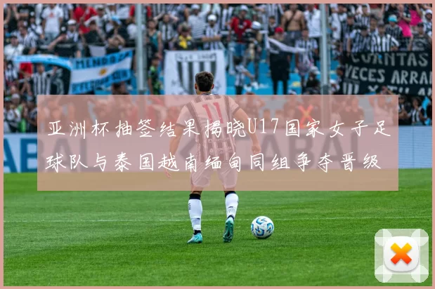 亚洲杯抽签结果揭晓U17国家女子足球队与泰国越南缅甸同组争夺晋级资格
