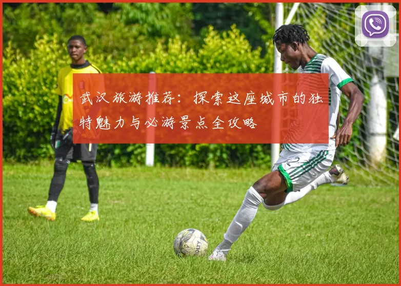 武汉旅游推荐：探索这座城市的独特魅力与必游景点全攻略