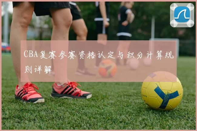 CBA复赛参赛资格认定与积分计算规则详解