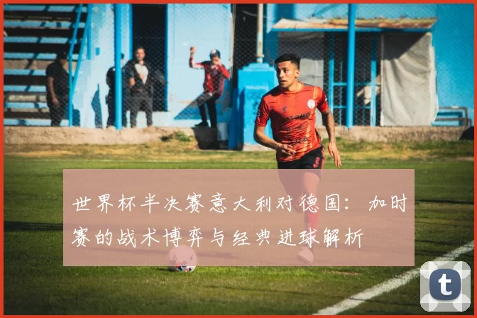 世界杯半决赛意大利对德国：加时赛的战术博弈与经典进球解析
