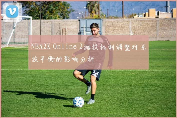 NBA2K Online 2抛投机制调整对竞技平衡的影响分析