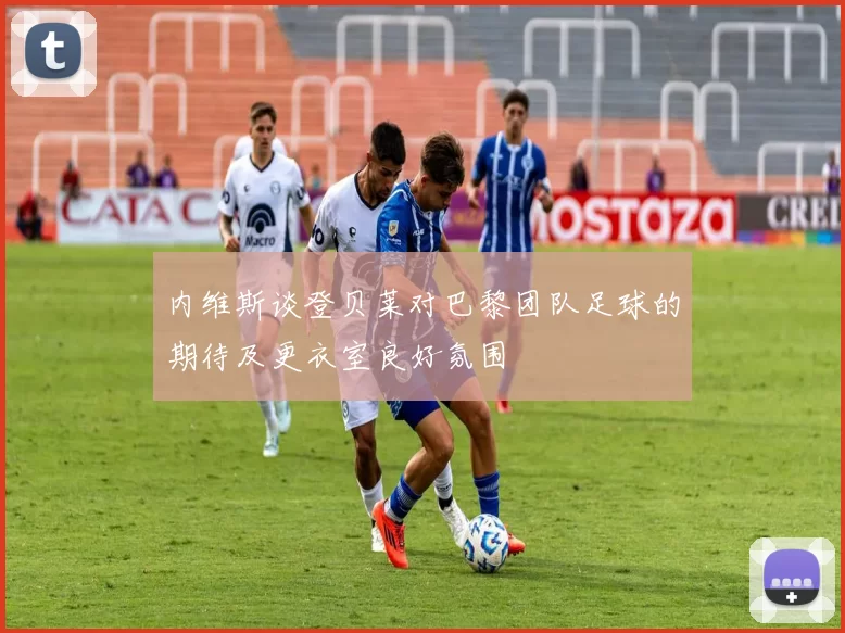 内维斯谈登贝莱对巴黎团队足球的期待及更衣室良好氛围