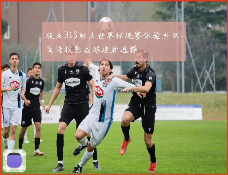 极米H1S助力世界杯观赛体验升级，高清投影成球迷新选择_1