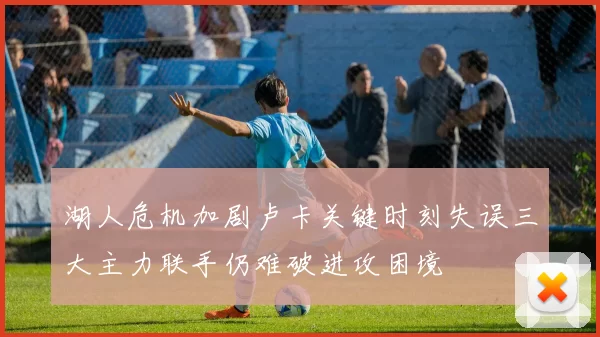 湖人危机加剧卢卡关键时刻失误三大主力联手仍难破进攻困境